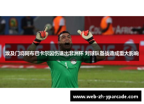 埃及门将阿布巴卡尔因伤退出非洲杯 对球队备战造成重大影响