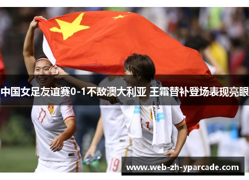 中国女足友谊赛0-1不敌澳大利亚 王霜替补登场表现亮眼 中国女足友谊赛0-1不敌澳大利亚 王霜替补登场表现亮眼